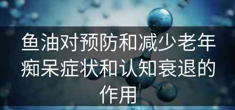 鱼油对预防和减少老年痴呆症状和认知衰退的作用